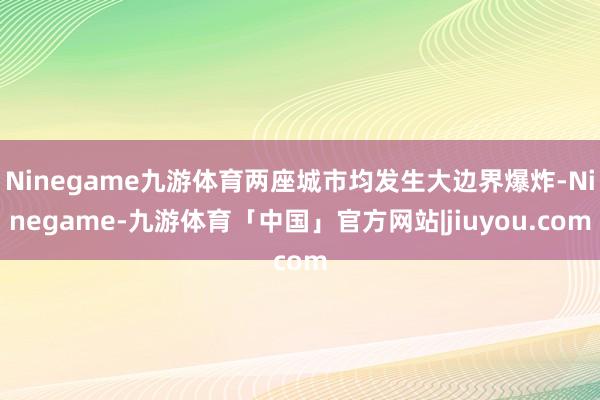 Ninegame九游体育两座城市均发生大边界爆炸-Ninegame-九游体育「中国」官方网站|jiuyou.com
