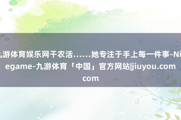 九游体育娱乐网干农活……她专注于手上每一件事-Ninegame-九游体育「中国」官方网站|jiuyou.com