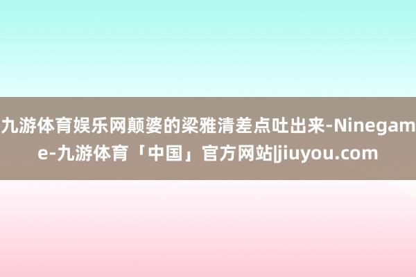 九游体育娱乐网颠婆的梁雅清差点吐出来-Ninegame-九游体育「中国」官方网站|jiuyou.com
