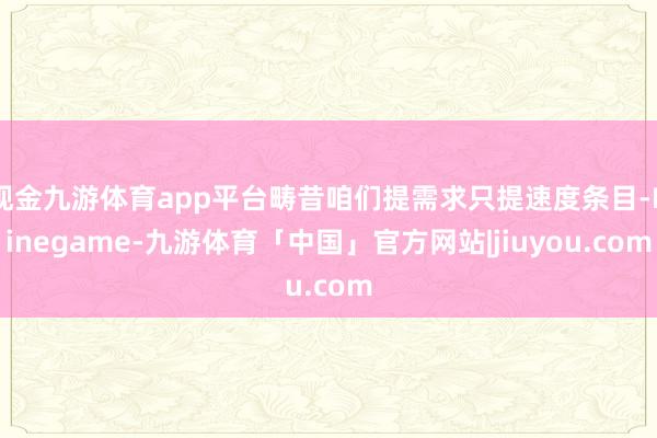 现金九游体育app平台畴昔咱们提需求只提速度条目-Ninegame-九游体育「中国」官方网站|jiuyou.com