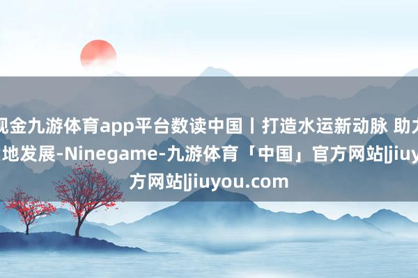 现金九游体育app平台数读中国丨打造水运新动脉 助力经济高质地发展-Ninegame-九游体育「中国」官方网站|jiuyou.com