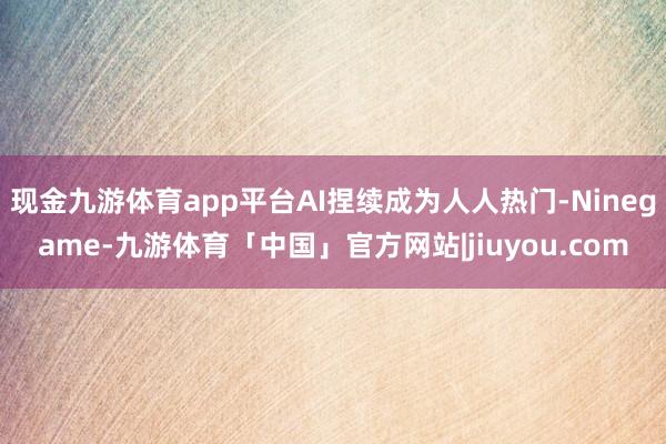 现金九游体育app平台AI捏续成为人人热门-Ninegame-九游体育「中国」官方网站|jiuyou.com