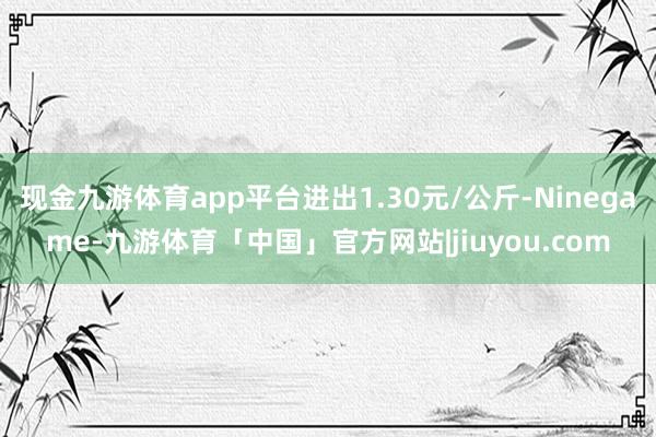 现金九游体育app平台进出1.30元/公斤-Ninegame-九游体育「中国」官方网站|jiuyou.com