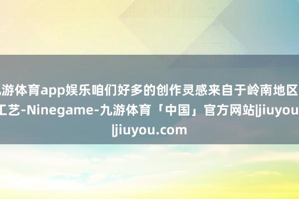 九游体育app娱乐咱们好多的创作灵感来自于岭南地区的民间工艺-Ninegame-九游体育「中国」官方网站|jiuyou.com