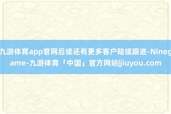 九游体育app官网后续还有更多客户陆续跟进-Ninegame-九游体育「中国」官方网站|jiuyou.com