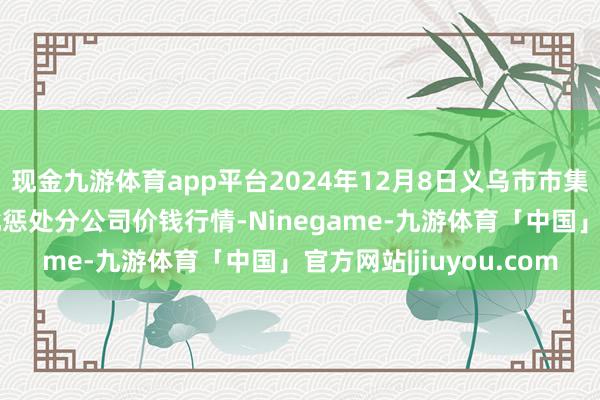 现金九游体育app平台2024年12月8日义乌市市集发展集团有限公司农批惩处分公司价钱行情-Ninegame-九游体育「中国」官方网站|jiuyou.com