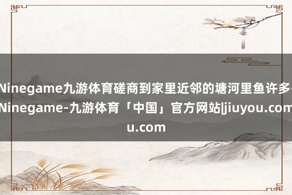 Ninegame九游体育磋商到家里近邻的塘河里鱼许多-Ninegame-九游体育「中国」官方网站|jiuyou.com