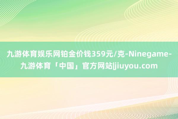 九游体育娱乐网铂金价钱359元/克-Ninegame-九游体育「中国」官方网站|jiuyou.com