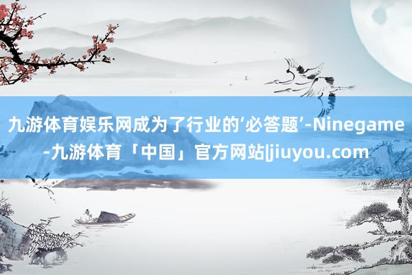 九游体育娱乐网成为了行业的‘必答题’-Ninegame-九游体育「中国」官方网站|jiuyou.com
