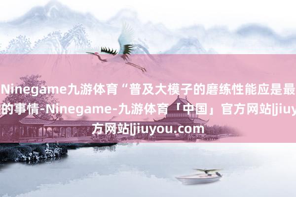 Ninegame九游体育“普及大模子的磨练性能应是最优先辩论的事情-Ninegame-九游体育「中国」官方网站|jiuyou.com