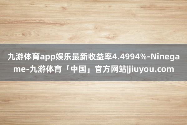 九游体育app娱乐最新收益率4.4994%-Ninegame-九游体育「中国」官方网站|jiuyou.com