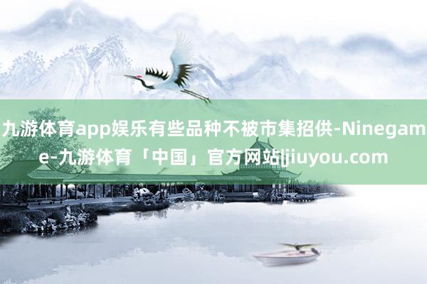 九游体育app娱乐有些品种不被市集招供-Ninegame-九游体育「中国」官方网站|jiuyou.com