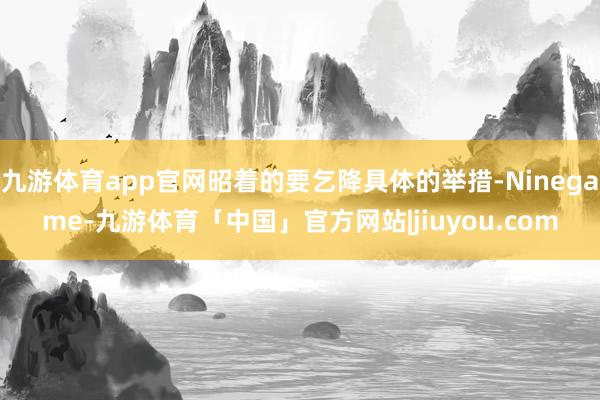 九游体育app官网昭着的要乞降具体的举措-Ninegame-九游体育「中国」官方网站|jiuyou.com