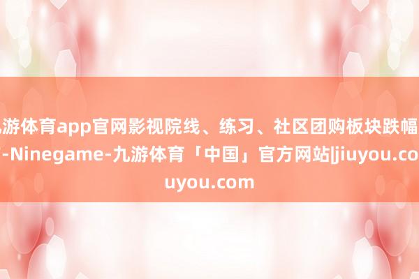 九游体育app官网影视院线、练习、社区团购板块跌幅居前-Ninegame-九游体育「中国」官方网站|jiuyou.com