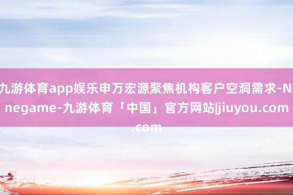 九游体育app娱乐申万宏源聚焦机构客户空洞需求-Ninegame-九游体育「中国」官方网站|jiuyou.com