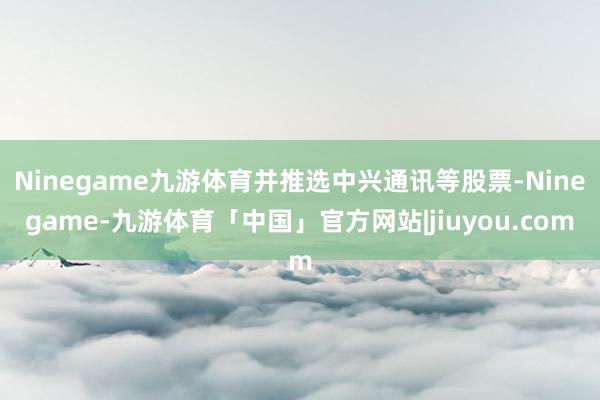Ninegame九游体育并推选中兴通讯等股票-Ninegame-九游体育「中国」官方网站|jiuyou.com