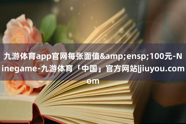 九游体育app官网每张面值 100元-Ninegame-九游体育「中国」官方网站|jiuyou.com
