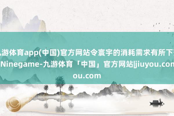 九游体育app(中国)官方网站令寰宇的消耗需求有所下落-Ninegame-九游体育「中国」官方网站|jiuyou.com