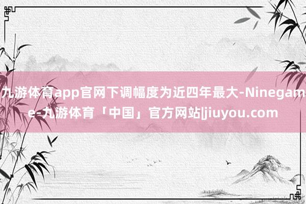 九游体育app官网下调幅度为近四年最大-Ninegame-九游体育「中国」官方网站|jiuyou.com