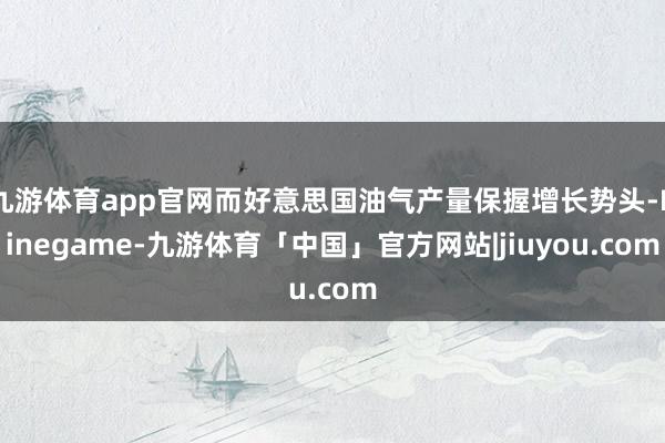九游体育app官网而好意思国油气产量保握增长势头-Ninegame-九游体育「中国」官方网站|jiuyou.com