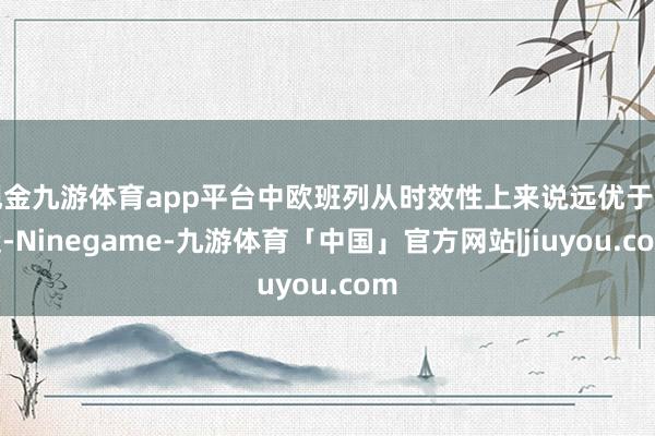 现金九游体育app平台中欧班列从时效性上来说远优于海运-Ninegame-九游体育「中国」官方网站|jiuyou.com