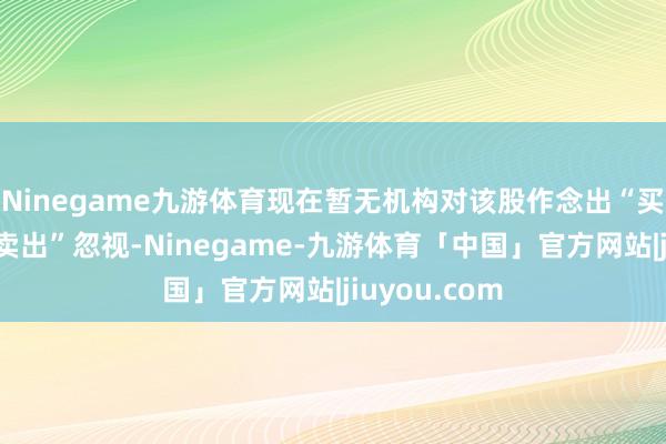 Ninegame九游体育现在暂无机构对该股作念出“买入、捏有、卖出”忽视-Ninegame-九游体育「中国」官方网站|jiuyou.com