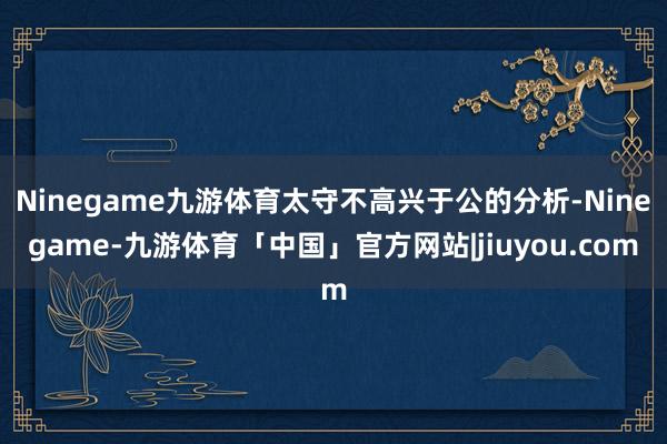 Ninegame九游体育太守不高兴于公的分析-Ninegame-九游体育「中国」官方网站|jiuyou.com