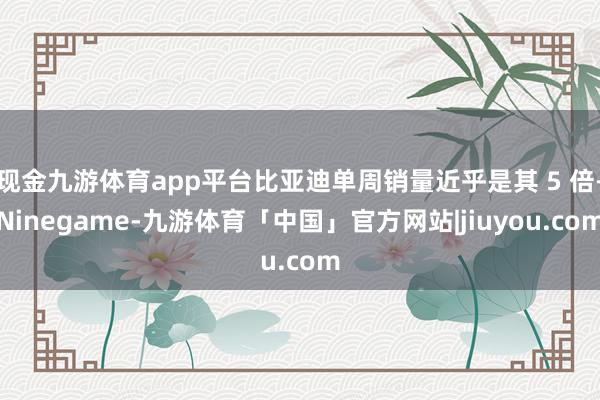 现金九游体育app平台比亚迪单周销量近乎是其 5 倍-Ninegame-九游体育「中国」官方网站|jiuyou.com