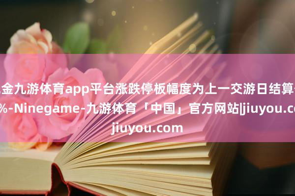 现金九游体育app平台涨跌停板幅度为上一交游日结算价±4%-Ninegame-九游体育「中国」官方网站|jiuyou.com