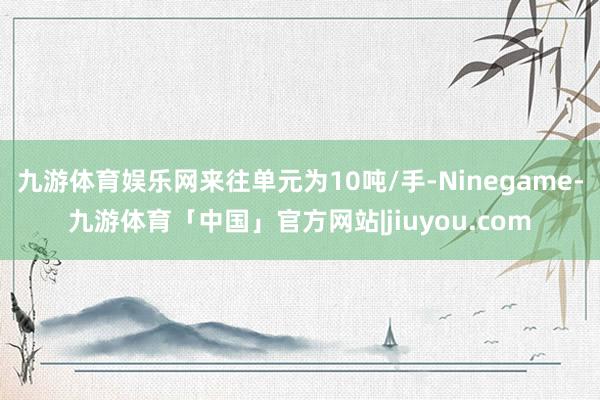 九游体育娱乐网来往单元为10吨/手-Ninegame-九游体育「中国」官方网站|jiuyou.com