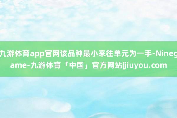 九游体育app官网该品种最小来往单元为一手-Ninegame-九游体育「中国」官方网站|jiuyou.com
