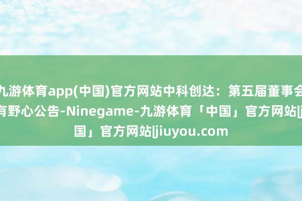 九游体育app(中国)官方网站中科创达：第五届董事会第五次会议有野心公告-Ninegame-九游体育「中国」官方网站|jiuyou.com