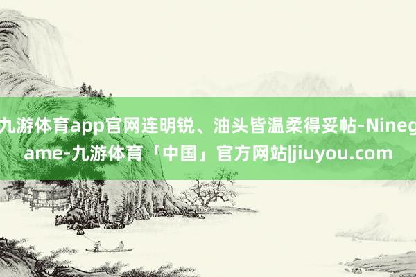 九游体育app官网连明锐、油头皆温柔得妥帖-Ninegame-九游体育「中国」官方网站|jiuyou.com