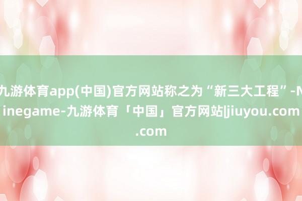 九游体育app(中国)官方网站称之为“新三大工程”-Ninegame-九游体育「中国」官方网站|jiuyou.com