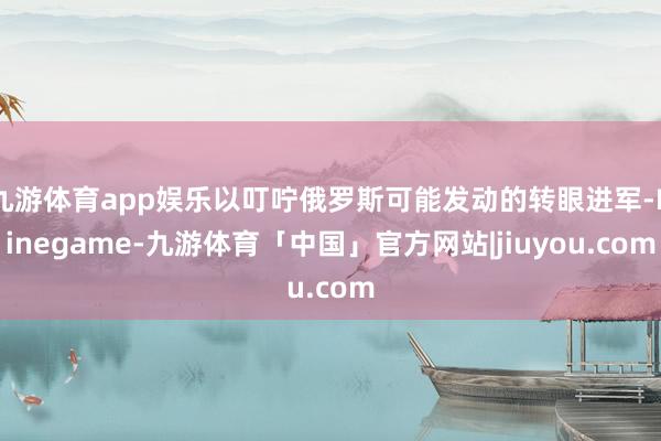 九游体育app娱乐以叮咛俄罗斯可能发动的转眼进军-Ninegame-九游体育「中国」官方网站|jiuyou.com