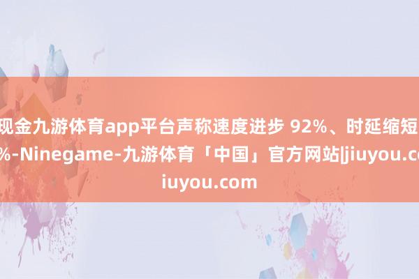 现金九游体育app平台声称速度进步 92%、时延缩短 77%-Ninegame-九游体育「中国」官方网站|jiuyou.com