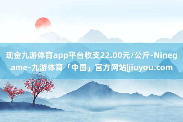 现金九游体育app平台收支22.00元/公斤-Ninegame-九游体育「中国」官方网站|jiuyou.com