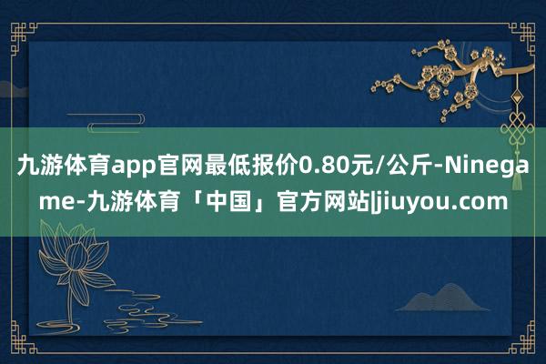 九游体育app官网最低报价0.80元/公斤-Ninegame-九游体育「中国」官方网站|jiuyou.com