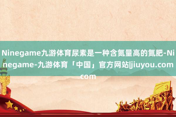 Ninegame九游体育尿素是一种含氮量高的氮肥-Ninegame-九游体育「中国」官方网站|jiuyou.com