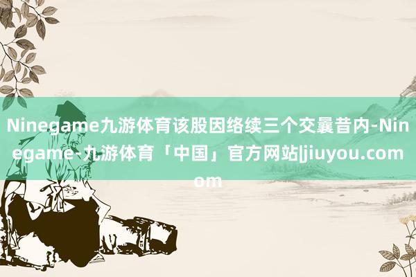 Ninegame九游体育该股因络续三个交曩昔内-Ninegame-九游体育「中国」官方网站|jiuyou.com