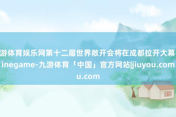 九游体育娱乐网第十二届世界敞开会将在成都拉开大幕-Ninegame-九游体育「中国」官方网站|jiuyou.com