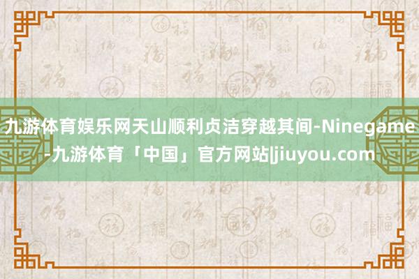 九游体育娱乐网天山顺利贞洁穿越其间-Ninegame-九游体育「中国」官方网站|jiuyou.com