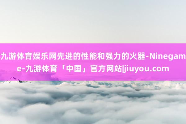 九游体育娱乐网先进的性能和强力的火器-Ninegame-九游体育「中国」官方网站|jiuyou.com
