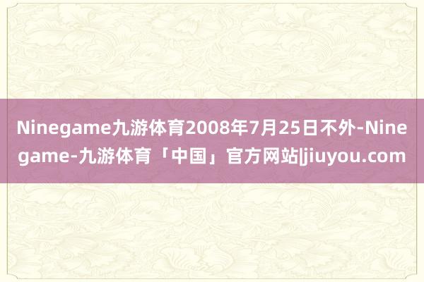 Ninegame九游体育2008年7月25日不外-Ninegame-九游体育「中国」官方网站|jiuyou.com