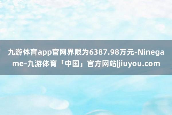 九游体育app官网界限为6387.98万元-Ninegame-九游体育「中国」官方网站|jiuyou.com
