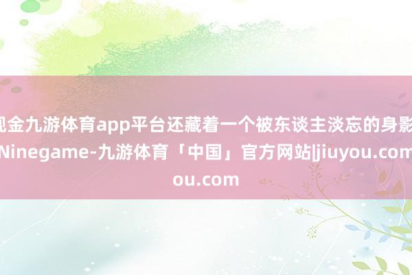 现金九游体育app平台还藏着一个被东谈主淡忘的身影-Ninegame-九游体育「中国」官方网站|jiuyou.com