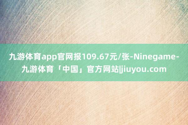 九游体育app官网报109.67元/张-Ninegame-九游体育「中国」官方网站|jiuyou.com