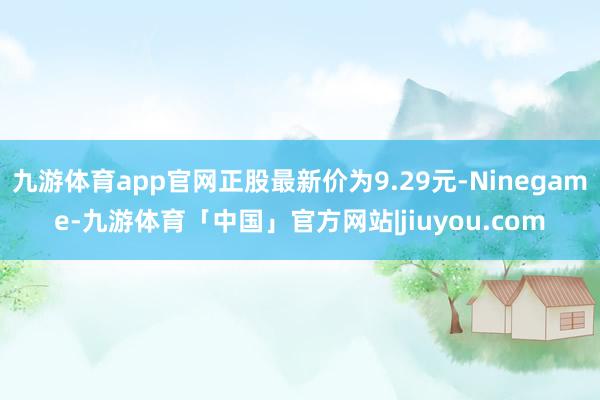 九游体育app官网正股最新价为9.29元-Ninegame-九游体育「中国」官方网站|jiuyou.com
