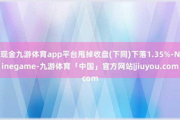 现金九游体育app平台甩掉收盘(下同)下落1.35%-Ninegame-九游体育「中国」官方网站|jiuyou.com