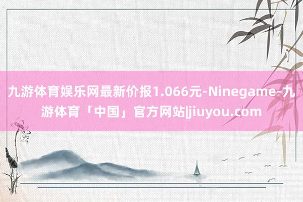 九游体育娱乐网最新价报1.066元-Ninegame-九游体育「中国」官方网站|jiuyou.com